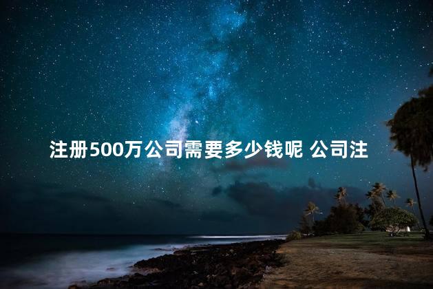 注册500万公司需要多少钱呢 公司注册500万实际有多少